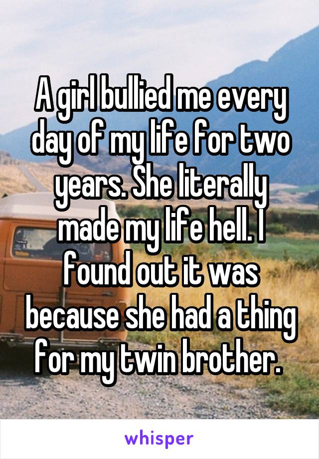 A girl bullied me every day of my life for two years. She literally made my life hell. I found out it was because she had a thing for my twin brother. 