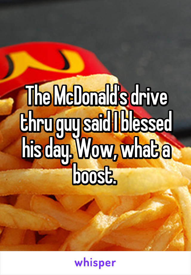 The McDonald's drive thru guy said I blessed his day. Wow, what a boost. 