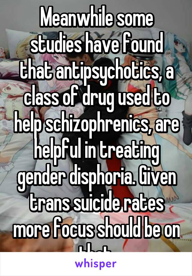 Meanwhile some studies have found that antipsychotics, a class of drug used to help schizophrenics, are helpful in treating gender disphoria. Given trans suicide rates more focus should be on that.