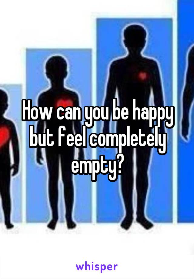 How can you be happy but feel completely empty?