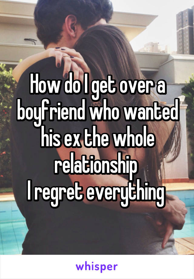 How do I get over a boyfriend who wanted his ex the whole relationship 
I regret everything 