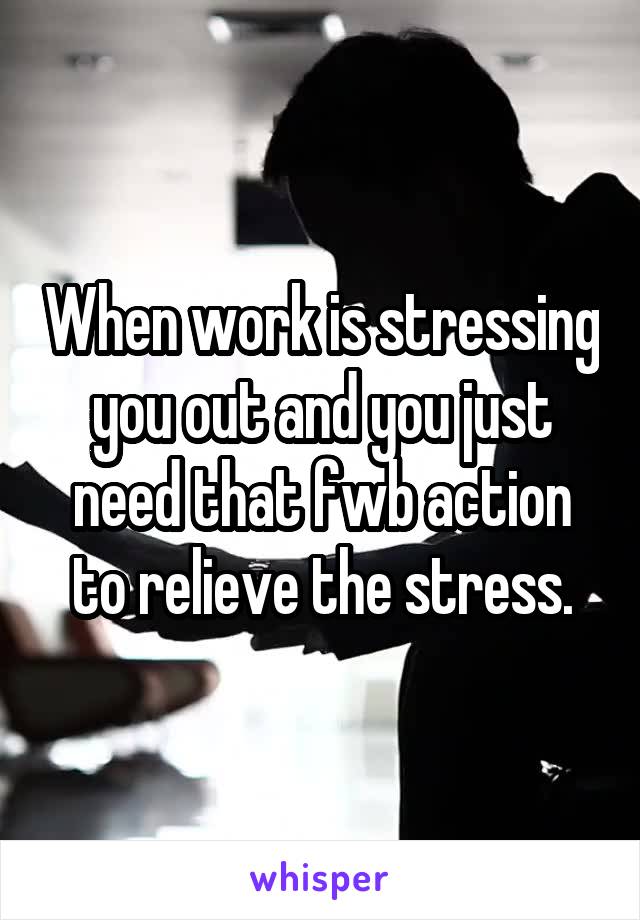 When work is stressing you out and you just need that fwb action to relieve the stress.