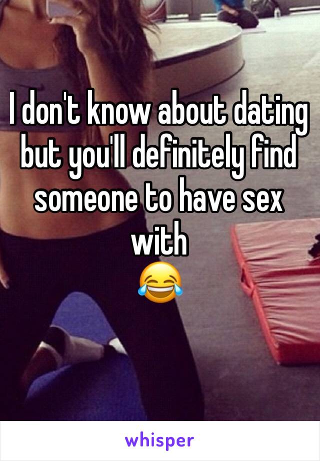 I don't know about dating but you'll definitely find someone to have sex with
😂