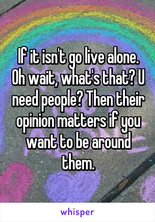 If it isn't go live alone. Oh wait, what's that? U need people? Then their opinion matters if you want to be around them.