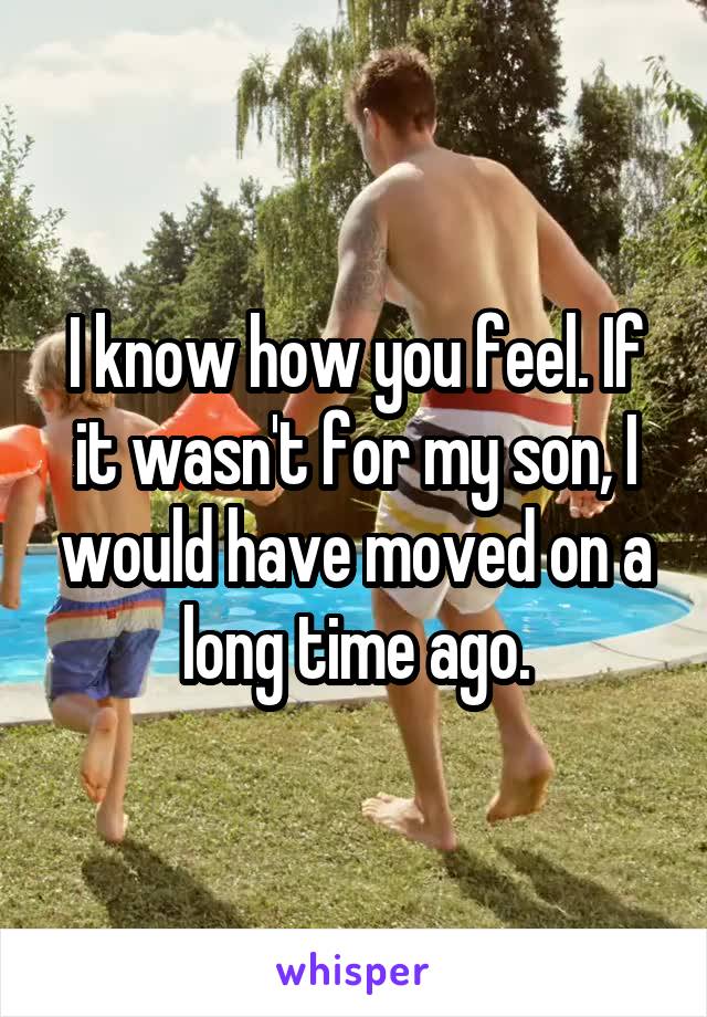 I know how you feel. If it wasn't for my son, I would have moved on a long time ago.