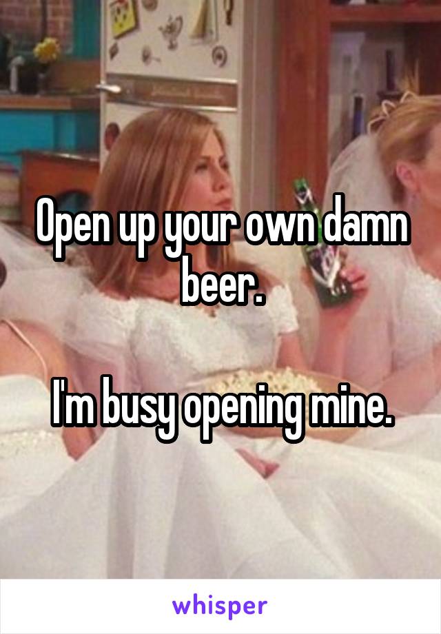 Open up your own damn beer.

I'm busy opening mine.