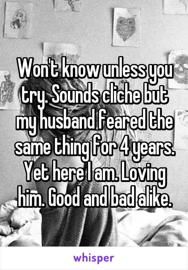 Won't know unless you try. Sounds cliche but my husband feared the same thing for 4 years. Yet here I am. Loving him. Good and bad alike.