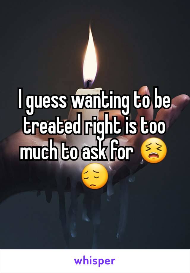 I guess wanting to be treated right is too much to ask for 😣😔