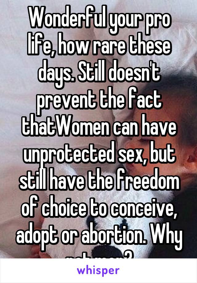 Wonderful your pro life, how rare these days. Still doesn't prevent the fact thatWomen can have unprotected sex, but still have the freedom of choice to conceive, adopt or abortion. Why not men?