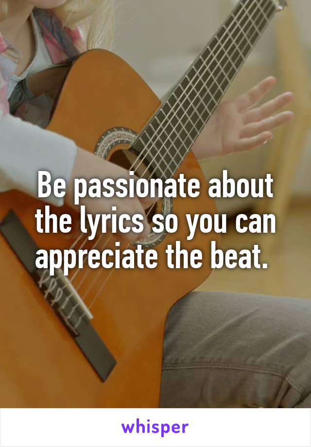 Be passionate about the lyrics so you can appreciate the beat. 