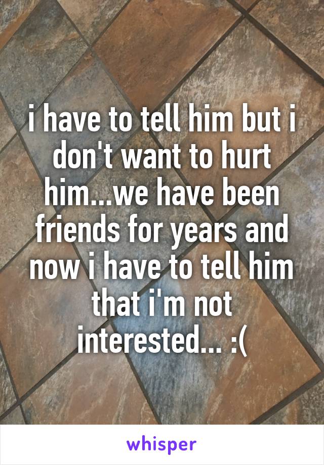 i have to tell him but i don't want to hurt him...we have been friends for years and now i have to tell him that i'm not interested... :(