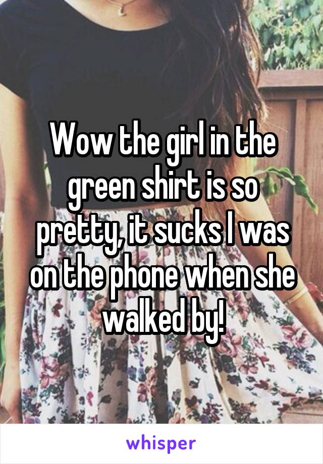 Wow the girl in the green shirt is so pretty, it sucks I was on the phone when she walked by!