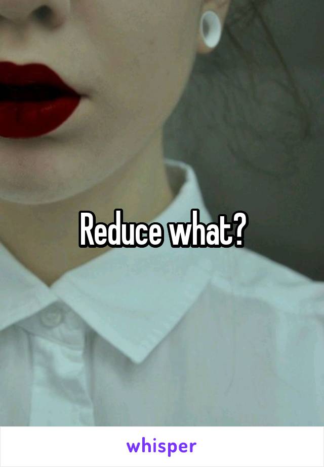 Reduce what?