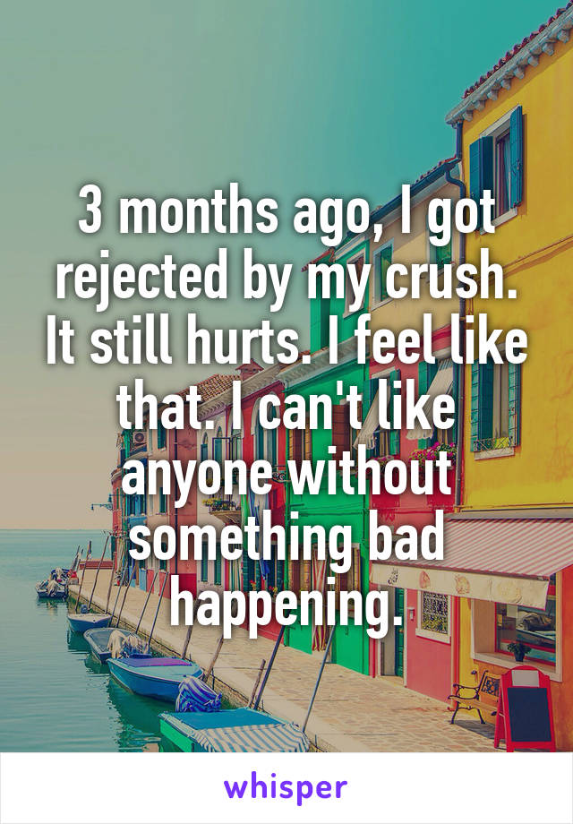 3 months ago, I got rejected by my crush. It still hurts. I feel like that. I can't like anyone without something bad happening.