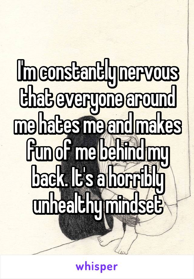 I'm constantly nervous that everyone around me hates me and makes fun of me behind my back. It's a horribly unhealthy mindset