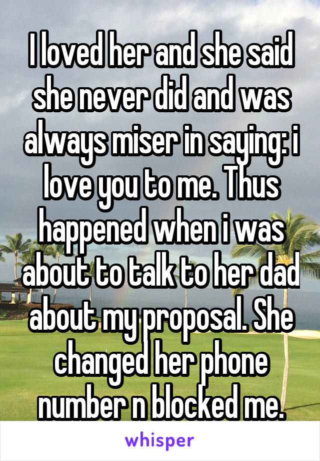 I loved her and she said she never did and was always miser in saying: i love you to me. Thus happened when i was about to talk to her dad about my proposal. She changed her phone number n blocked me.