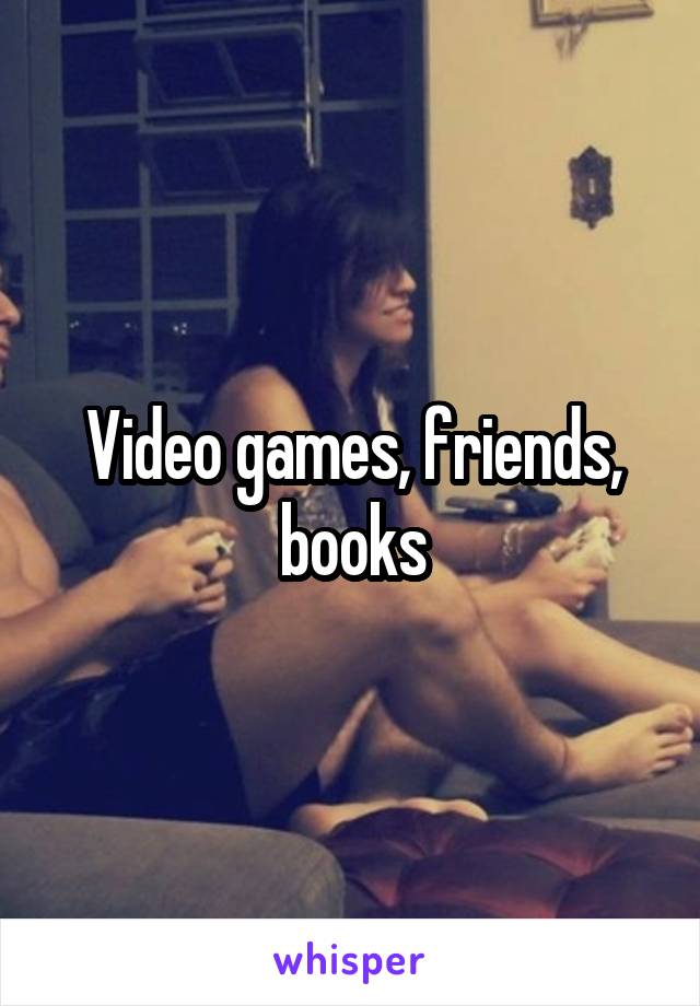 Video games, friends, books