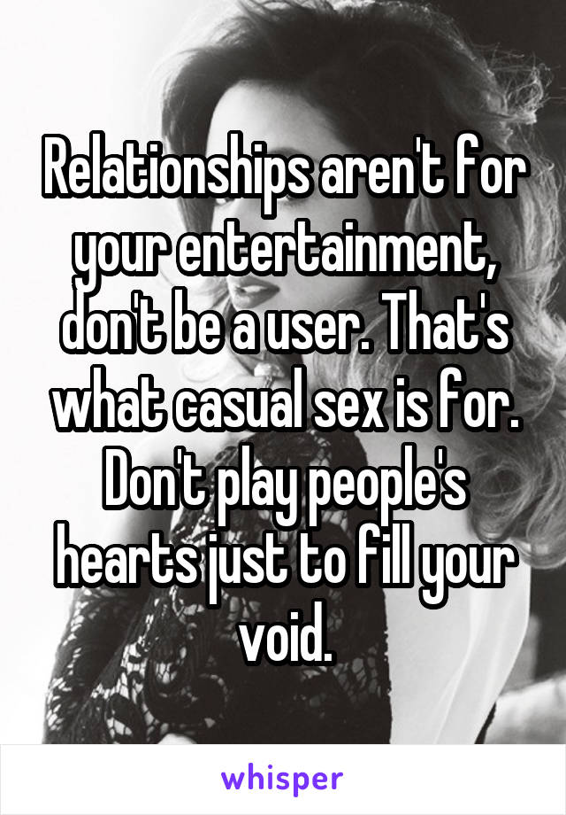 Relationships aren't for your entertainment, don't be a user. That's what casual sex is for. Don't play people's hearts just to fill your void.