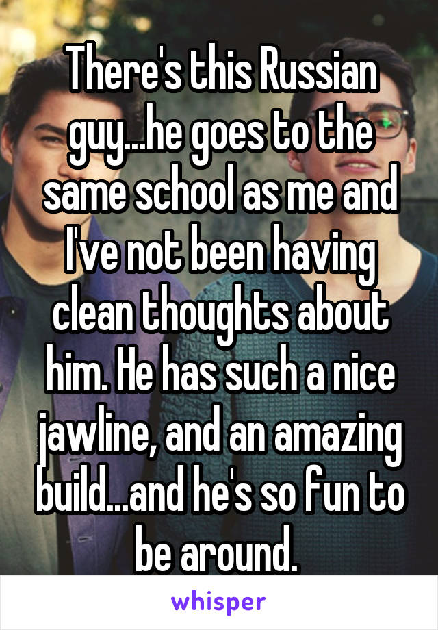 There's this Russian guy...he goes to the same school as me and I've not been having clean thoughts about him. He has such a nice jawline, and an amazing build...and he's so fun to be around. 