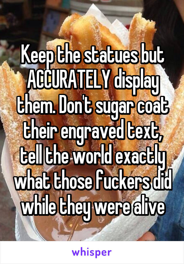 Keep the statues but ACCURATELY display them. Don't sugar coat their engraved text, tell the world exactly what those fuckers did while they were alive