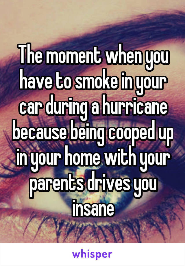 The moment when you have to smoke in your car during a hurricane because being cooped up in your home with your parents drives you insane