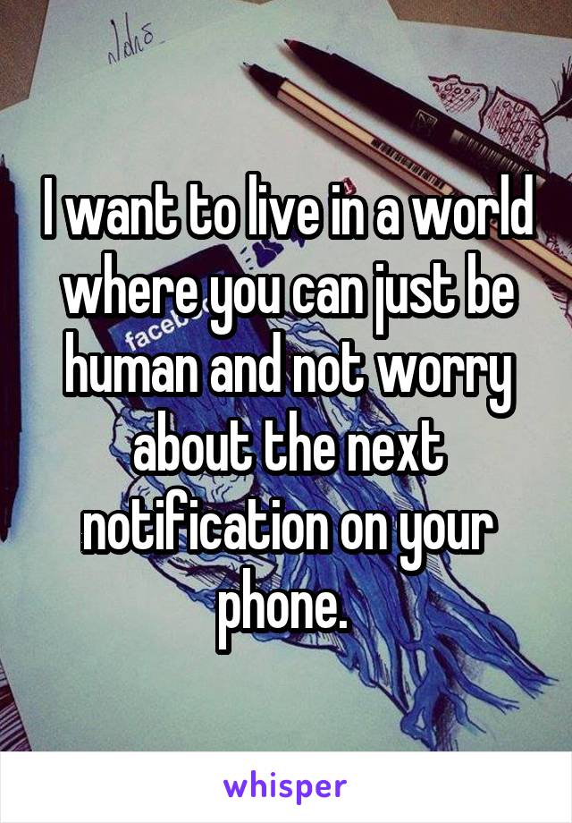 I want to live in a world where you can just be human and not worry about the next notification on your phone. 