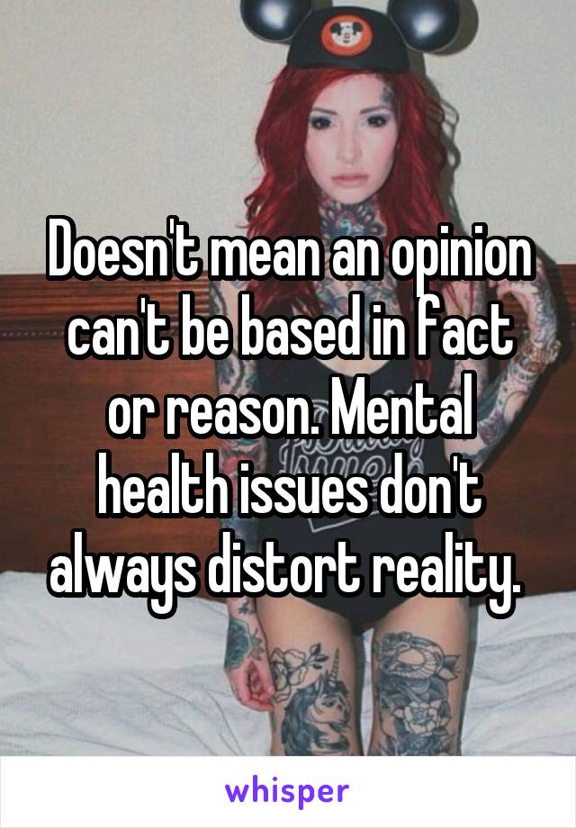 Doesn't mean an opinion can't be based in fact or reason. Mental health issues don't always distort reality. 