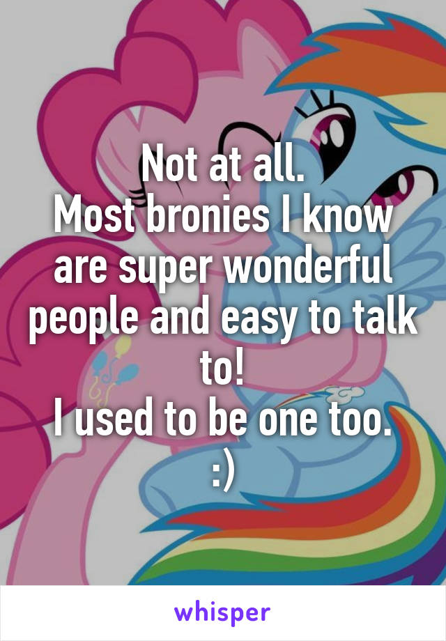 Not at all.
Most bronies I know are super wonderful people and easy to talk to!
I used to be one too. :)