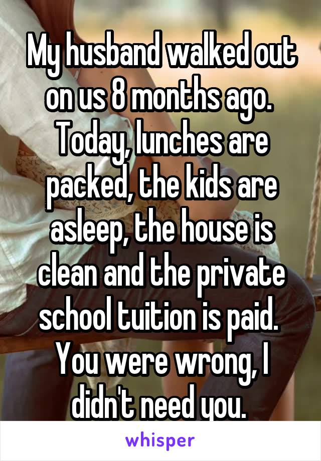 My husband walked out on us 8 months ago. 
Today, lunches are packed, the kids are asleep, the house is clean and the private school tuition is paid. 
You were wrong, I didn't need you. 