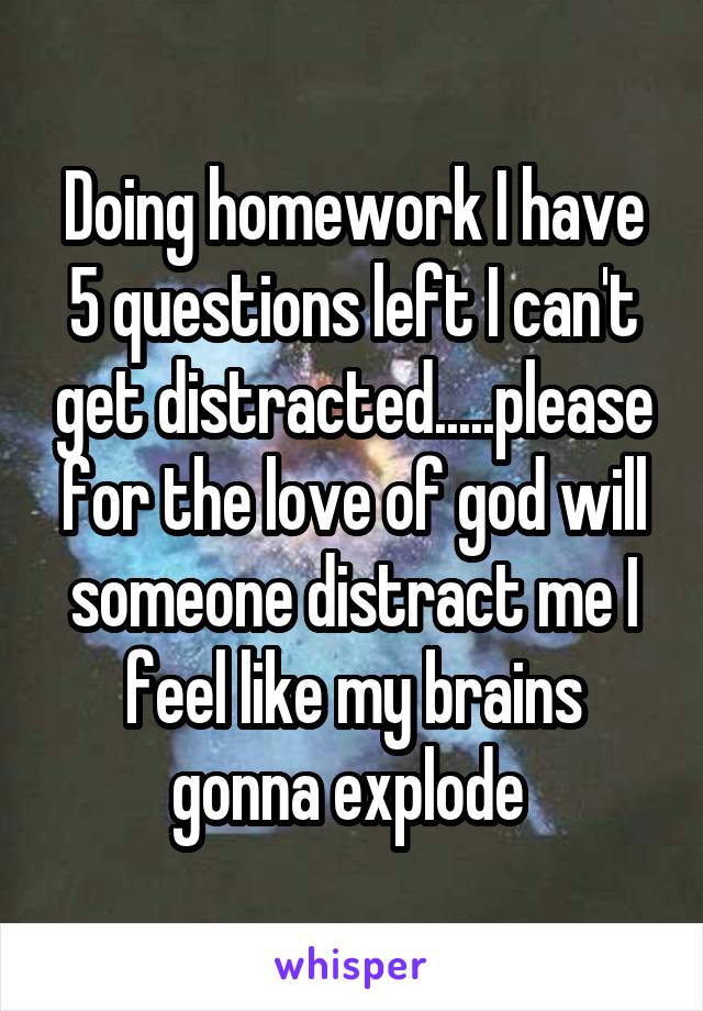 Doing homework I have 5 questions left I can't get distracted.....please for the love of god will someone distract me I feel like my brains gonna explode 