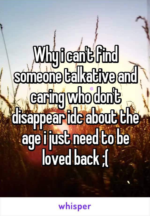 Why i can't find someone talkative and caring who don't disappear idc about the age i just need to be loved back ;(