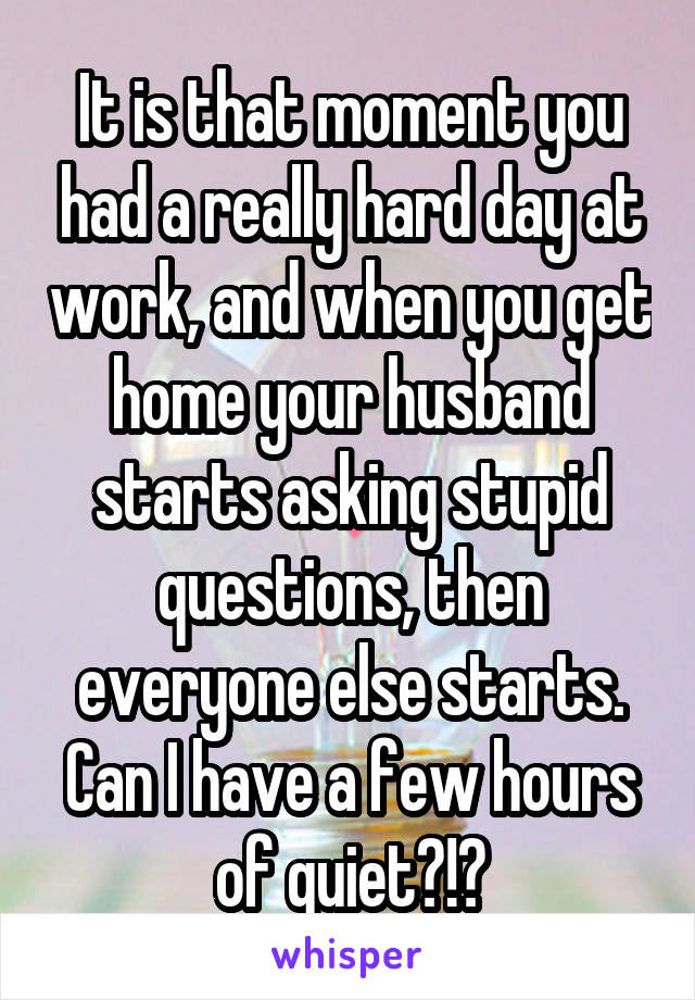 It is that moment you had a really hard day at work, and when you get home your husband starts asking stupid questions, then everyone else starts. Can I have a few hours of quiet?!?