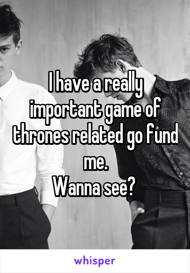 I have a really important game of thrones related go fund me.
Wanna see? 