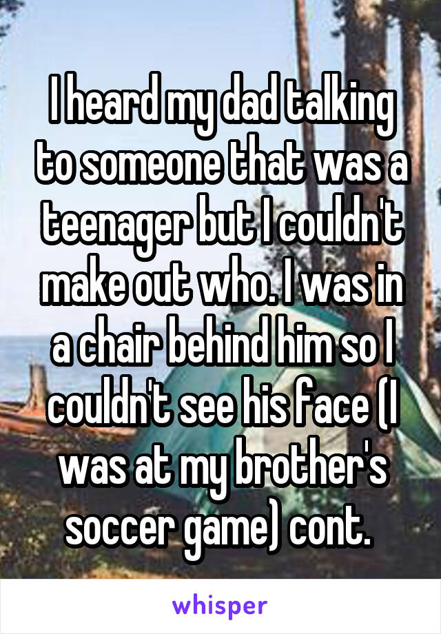 I heard my dad talking to someone that was a teenager but I couldn't make out who. I was in a chair behind him so I couldn't see his face (I was at my brother's soccer game) cont. 