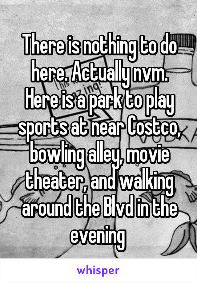 There is nothing to do here. Actually nvm. Here is a park to play sports at near Costco, bowling alley, movie theater, and walking around the Blvd in the evening 