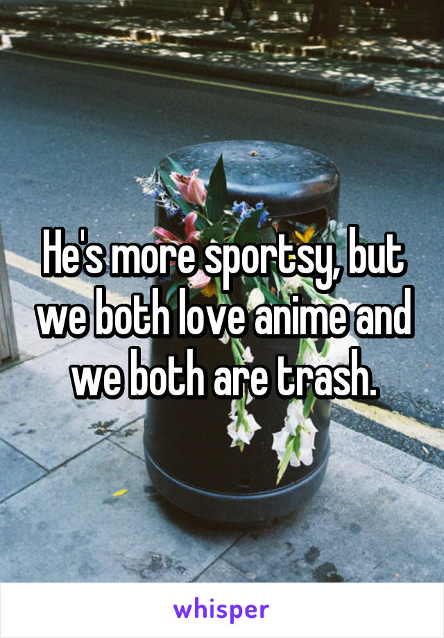 He's more sportsy, but we both love anime and we both are trash.