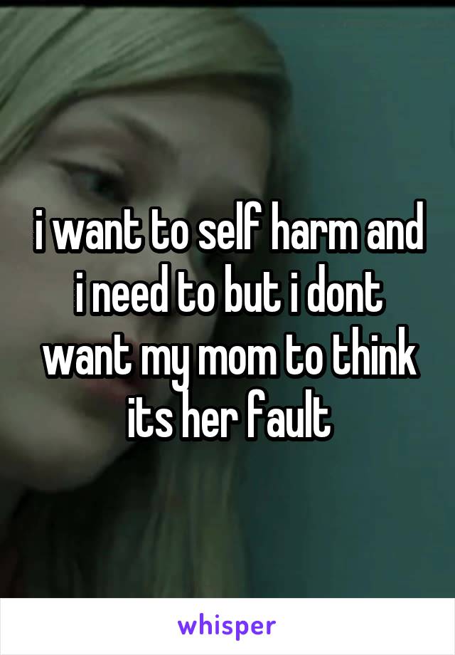 i want to self harm and i need to but i dont want my mom to think its her fault