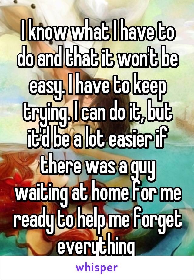 I know what I have to do and that it won't be easy. I have to keep trying. I can do it, but it'd be a lot easier if there was a guy waiting at home for me ready to help me forget everything 