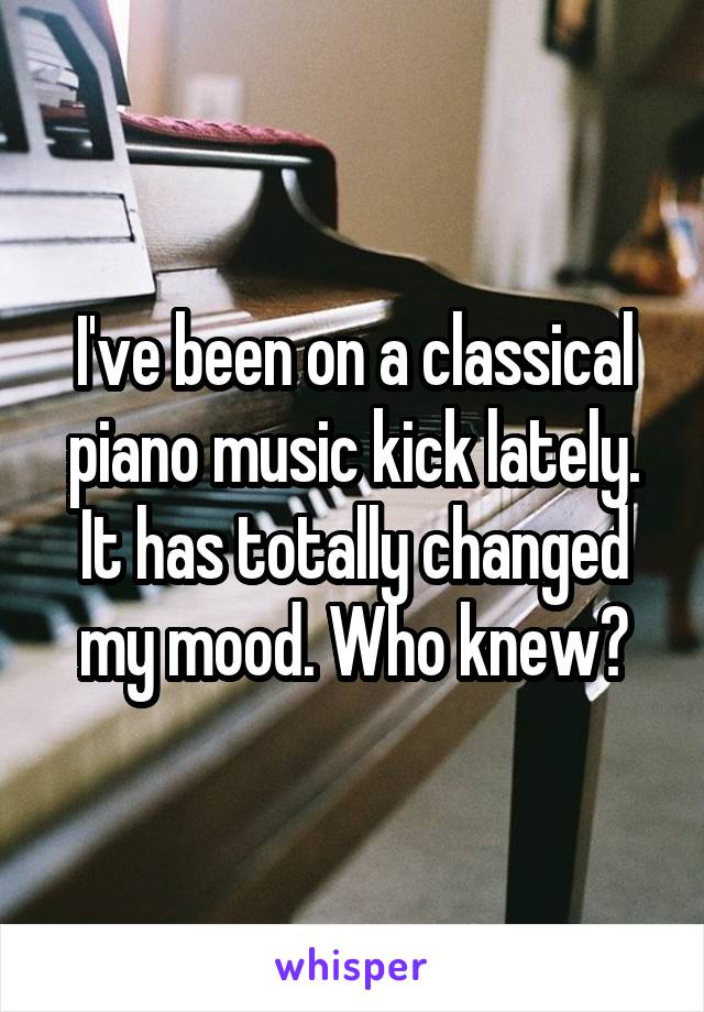 I've been on a classical piano music kick lately. It has totally changed my mood. Who knew?