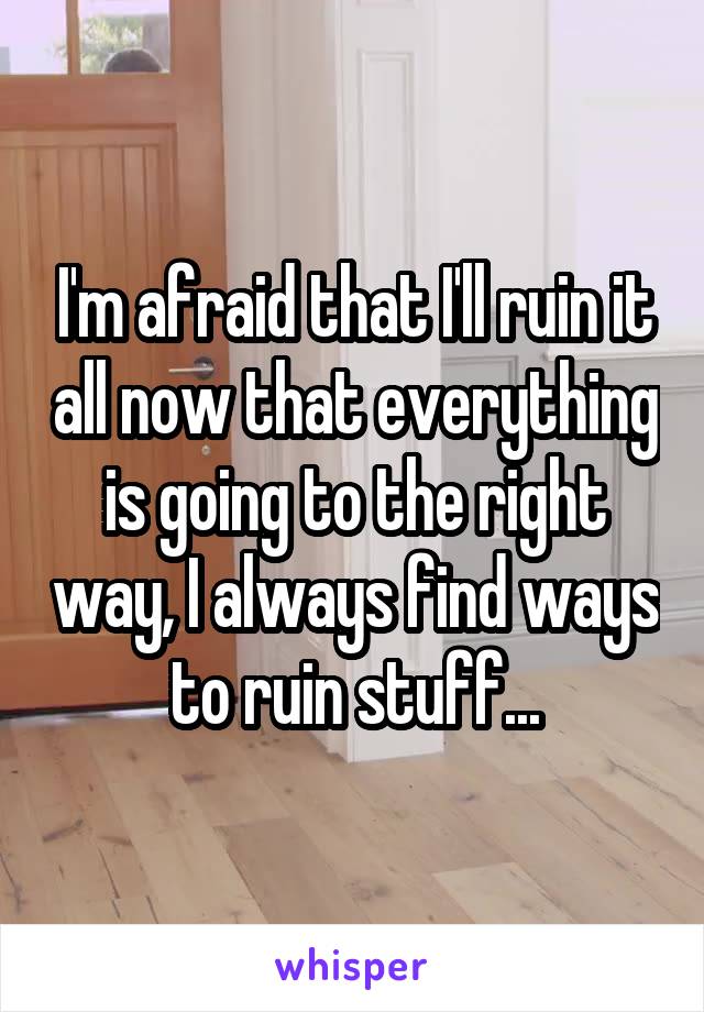 I'm afraid that I'll ruin it all now that everything is going to the right way, I always find ways to ruin stuff...