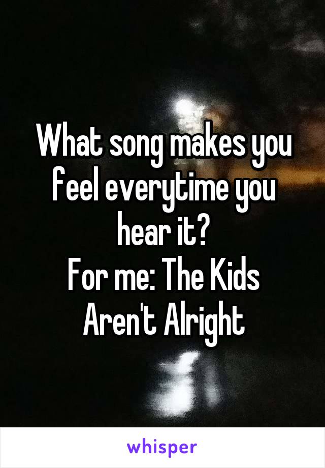 What song makes you feel everytime you hear it?
For me: The Kids Aren't Alright