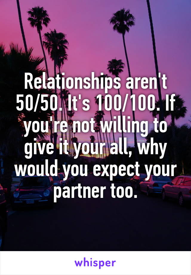 Relationships aren't 50/50. It's 100/100. If you're not willing to give it your all, why would you expect your partner too.