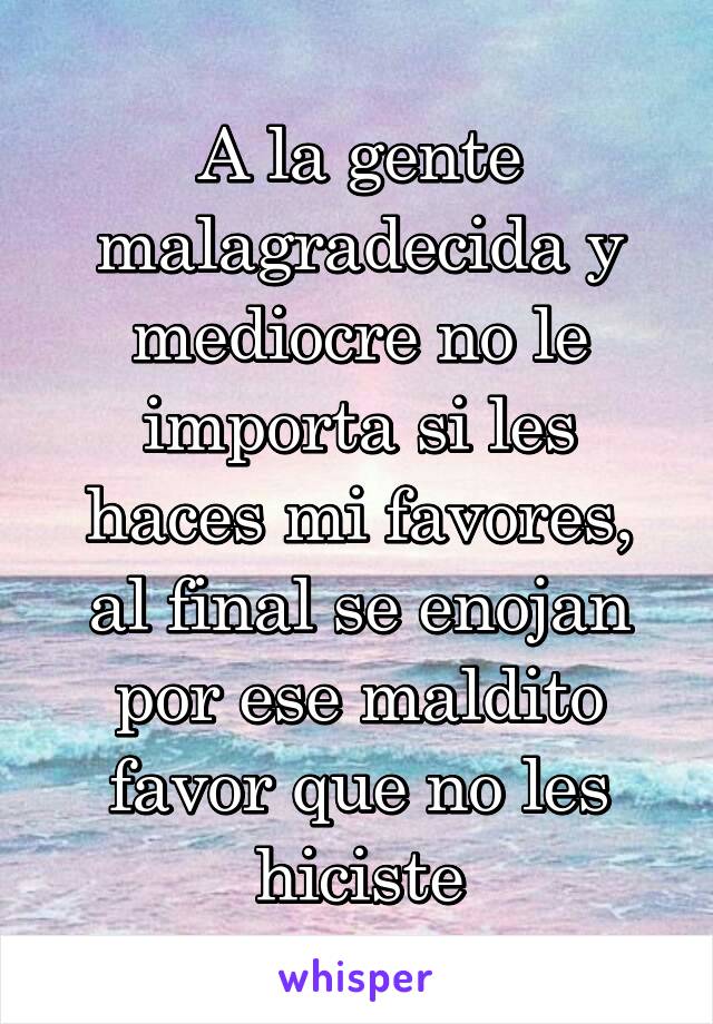 A la gente malagradecida y mediocre no le importa si les haces mi favores, al final se enojan por ese maldito favor que no les hiciste