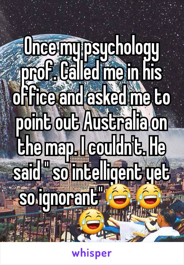 Once my psychology prof. Called me in his office and asked me to point out Australia on the map. I couldn't. He said " so intelligent yet so ignorant"😂😂😂