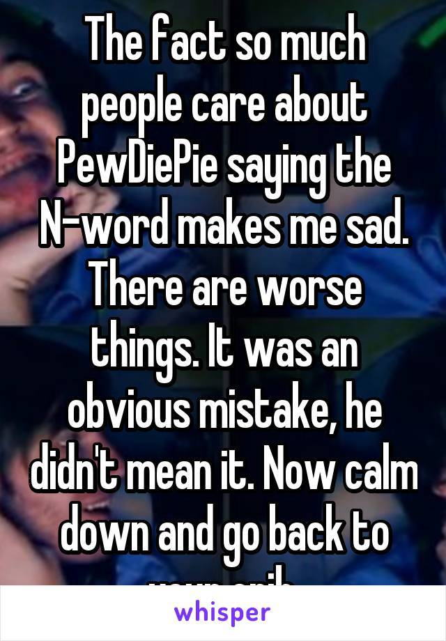 The fact so much people care about PewDiePie saying the N-word makes me sad. There are worse things. It was an obvious mistake, he didn't mean it. Now calm down and go back to your crib.