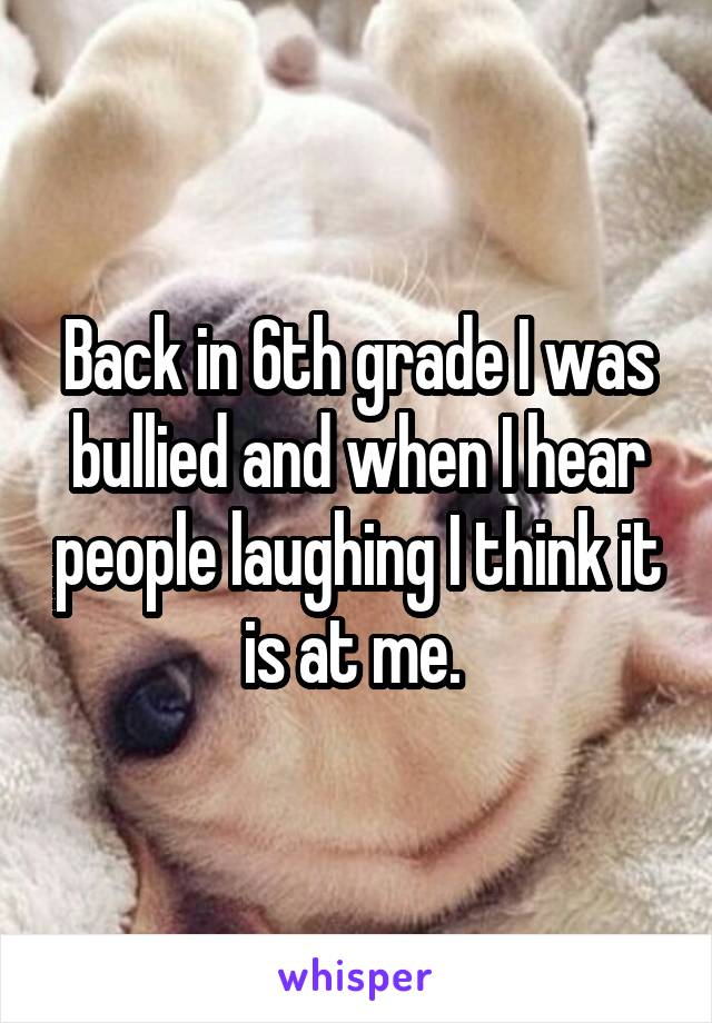 Back in 6th grade I was bullied and when I hear people laughing I think it is at me. 