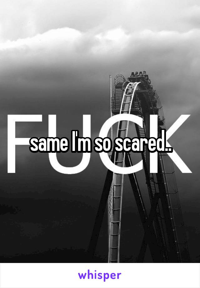 same I'm so scared..