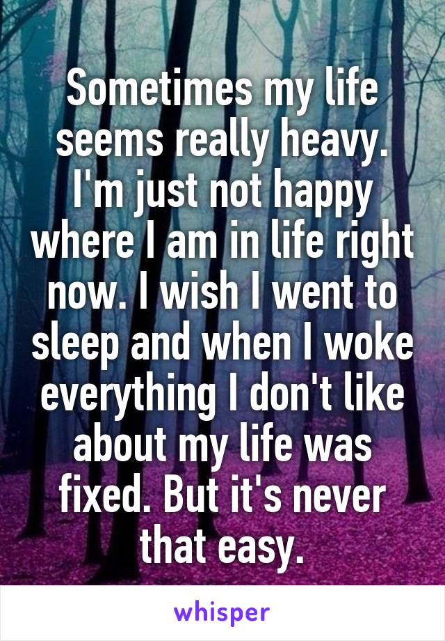 Sometimes my life seems really heavy. I'm just not happy where I am in life right now. I wish I went to sleep and when I woke everything I don't like about my life was fixed. But it's never that easy.