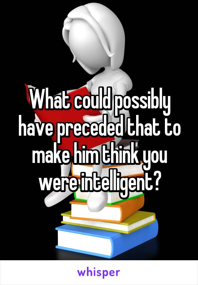 What could possibly have preceded that to make him think you were intelligent?