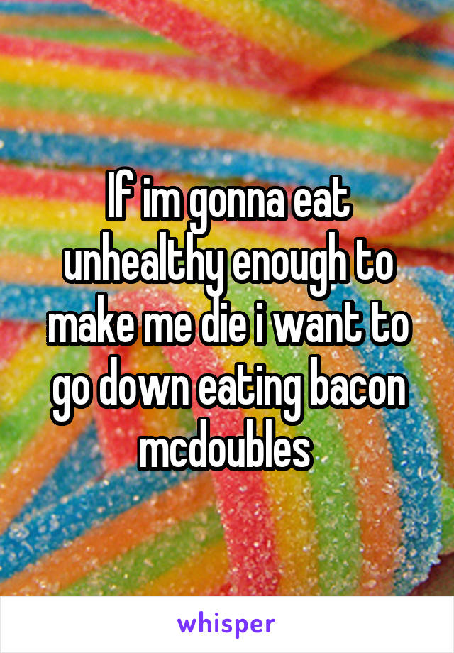 If im gonna eat unhealthy enough to make me die i want to go down eating bacon mcdoubles 